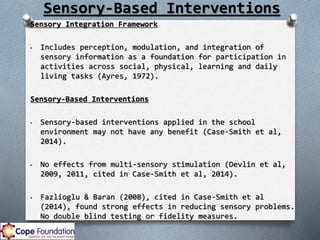 Sensory-Based Interventions
Sensory Integration Framework
• Includes perception, modulation, and integration of
sensory information as a foundation for participation in
activities across social, physical, learning and daily
living tasks (Ayres, 1972).
Sensory-Based Interventions
• Sensory-based interventions applied in the school
environment may not have any benefit (Case-Smith et al,
2014).
• No effects from multi-sensory stimulation (Devlin et al,
2009, 2011, cited in Case-Smith et al, 2014).
• Fazlioglu & Baran (2008), cited in Case-Smith et al
(2014), found strong effects in reducing sensory problems.
No double blind testing or fidelity measures.
 