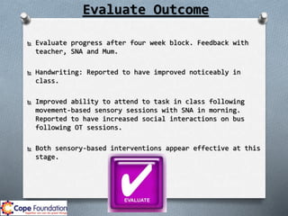 Evaluate Outcome
 Evaluate progress after four week block. Feedback with
teacher, SNA and Mum.
 Handwriting: Reported to have improved noticeably in
class.
 Improved ability to attend to task in class following
movement-based sensory sessions with SNA in morning.
Reported to have increased social interactions on bus
following OT sessions.
 Both sensory-based interventions appear effective at this
stage.
 