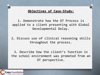 Objectives of Case-Study:
1. Demonstrate how the OT Process is
applied to a client presenting with Global
Developmental Delay.
2. Discuss use of clinical reasoning skills
throughout the process.
3. Describe how the client’s function in
the school environment was promoted from an
OT perspective.
 