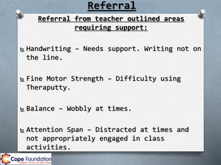 Referral
Referral from teacher outlined areas
requiring support:
 Handwriting – Needs support. Writing not on
the line.
 Fine Motor Strength – Difficulty using
Theraputty.
 Balance – Wobbly at times.
 Attention Span – Distracted at times and
not appropriately engaged in class
activities.
 