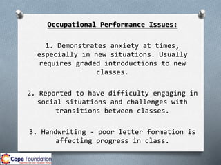 Occupational Performance Issues:
1. Demonstrates anxiety at times,
especially in new situations. Usually
requires graded introductions to new
classes.
2. Reported to have difficulty engaging in
social situations and challenges with
transitions between classes.
3. Handwriting - poor letter formation is
affecting progress in class.
 