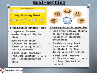 Goal-Setting
2.Sensory-Based Intervention
• Long-term: Improve ability
to self-regulate and
function in classroom
environment.
• Provide sensory input
(proprioceptive and
vestibular) for Alan
during weekly OT session.
• 4 Week Goal: Improve
ability to attend to tasks
in class (Feedback with
teacher).
1.Handwriting Without Tears
• Long-term: Improve
handwriting ability in
class.
• Work on fine motor
function and letter
formation using multi-
sensory approach.
• 4 Week Goal: Reproduce
Frog Jump Capitals F, E, D
and P independently in
class.
 