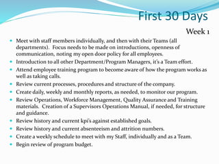 First 30 Days
Week 1
 Meet with staff members individually, and then with their Teams (all
departments). Focus needs to be made on introductions, openness of
communication, noting my open door policy for all employees.
 Introduction to all other Department/Program Managers, it’s a Team effort.
 Attend employee training program to become aware of how the program works as
well as taking calls.
 Review current processes, procedures and structure of the company.
 Create daily, weekly and monthly reports, as needed, to monitor our program.
 Review Operations, Workforce Management, Quality Assurance and Training
materials. Creation of a Supervisors Operations Manual, if needed, for structure
and guidance.
 Review history and current kpi’s against established goals.
 Review history and current absenteeism and attrition numbers.
 Create a weekly schedule to meet with my Staff, individually and as a Team.
 Begin review of program budget.
 