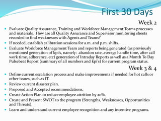 First 30 Days
Week 2
 Evaluate Quality Assurance, Training and Workforce Management Teams processes
and materials. How are all Quality Assurance and Supervisor monitoring sheets
recorded to find weaknesses with Agents and Teams?
 If needed, establish calibration sessions for a.m. and p.m. shifts.
 Evaluate Workforce Management Team and reports being generated (as previously
mentioned generation of kpi’s, namely: abandon rate, average handle time, after call
work time, adherence, etc) generation of Intraday Reports as well as a Month To Day
Pulsebeat Report (summary of all numbers and kpi’s) for current program status.
Week 3 & 4
 Define current escalation process and make improvements if needed for hot calls or
other issues, such as IT.
 Review current disaster plan.
 Proposed and Accepted recommendations.
 Create Action Plan to reduce employee attrition by 20%.
 Create and Present SWOT to the program (Strengths, Weaknesses, Opportunities
and Threats).
 Learn and understand current employee recognition and any incentive programs.
 