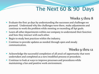 The Next 60 & 90 Days
Weeks 5 thru 8
 Evaluate the first 30 days by understanding the successes and challenges we
pursued. Understand why the challenges were there, make adjustments and
continue to work the problem while meeting or exceeding all kpi goals.
 Learn all other departments within our company to understand their function
and how they interact with each other.
 Begin to study best practices within the industry.
 Continue to provide updates as needed through open and steady
communication.
Weeks 9 thru 12
 Acknowledge the successful completion of all area’s of opportunity that were
undertaken and completed as a new/modified process or procedure.
 Continue to look at ways to improve processes and procedures while
maintaining a fun and positive work environment.
 