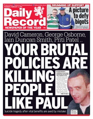 twitter.com/Daily_Recorddailyrecord.co.uk facebook.com/TheScottishDailyRecord
65p
Thursday, February 11, 2016
newspaper of the year
YOURBRUTAL
POLICIESARE
KILLING
PEOPLE
likePAULSuicide tragedy after vital benefits are axed by mistake
David Cameron,George Osborne,
Iain Duncan Smith,Priti Patel ..
AMENTALLYillScotkilled
himself after his benefits
were stopped in error.
Officials wrote to Paul
Donnachieadmittingthey
had made a mistake.
But the letter arrived
too late. It was found
unopened in his flat
along with his body.
Paul’s sister Eleanor
claimed Tory welfare
cuts killed her brother.
She hit out: “The
Government murdered
him. They are driving
ordinary people to suicide.”
Paul, 50, suffered severe
TURN TO PAGE 2
johndingwall
LOST  Paul hit
rock bottom
when benefits
were stopped
Apicture
todefy
bigotsOrange band raise cash to send
disabled swimmer Ronan to
Special Olympics SEE PAGE 11
DRUMMING UP SUPPORT
 