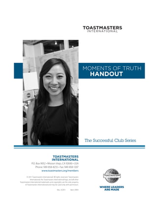 MOMENTS OF TRUTH
                                                                                   HANDOUT




                                                                                 The Successful Club Series


                                           TOASTMASTERS
                                          INTERNATIONAL
               P.O. Box 9052 • Mission Viejo, CA 92690 • USA
                   Phone: 949-858-8255 • Fax: 949-858-1207
                         www.toastmasters.org/members

        © 2011 Toastmasters International. All rights reserved. Toastmasters
            International, the ­ oastmasters International logo, and all other
                                T
Toastmasters International ­ rademarks and copyrights are the sole property
                           t
      of Toastmasters International and may be used only with permission.
                                                                                        WHERE LEADERS
                                                 Rev. 3/2011      Item 290H               ARE MADE
 