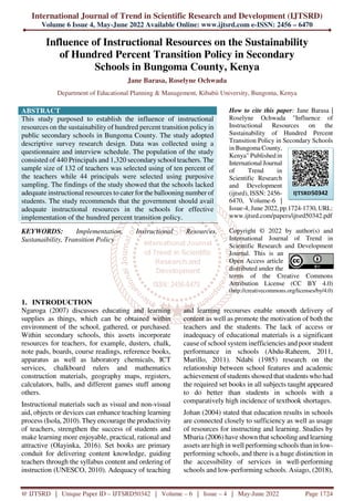 International Journal of Trend in Scientific Research and Development (IJTSRD)
Volume 6 Issue 4, May-June 2022 Available Online: www.ijtsrd.com e-ISSN: 2456 – 6470
@ IJTSRD | Unique Paper ID – IJTSRD50342 | Volume – 6 | Issue – 4 | May-June 2022 Page 1724
Influence of Instructional Resources on the Sustainability
of Hundred Percent Transition Policy in Secondary
Schools in Bungoma County, Kenya
Jane Barasa, Roselyne Ochwada
Department of Educational Planning & Management, Kibabii University, Bungoma, Kenya
ABSTRACT
This study purposed to establish the influence of instructional
resources on the sustainability of hundred percent transition policyin
public secondary schools in Bungoma County. The study adopted
descriptive survey research design. Data was collected using a
questionnaire and interview schedule. The population of the study
consisted of 440 Principals and 1,320 secondary school teachers. The
sample size of 132 of teachers was selected using of ten percent of
the teachers while 44 principals were selected using purposive
sampling. The findings of the study showed that the schools lacked
adequate instructional resources to cater for the ballooning number of
students. The study recommends that the government should avail
adequate instructional resources in the schools for effective
implementation of the hundred percent transition policy.
KEYWORDS: Implementation, Instructional Resources,
Sustanaibility, Transition Policy
How to cite this paper: Jane Barasa |
Roselyne Ochwada "Influence of
Instructional Resources on the
Sustainability of Hundred Percent
Transition Policy in Secondary Schools
in Bungoma County,
Kenya" Published in
International Journal
of Trend in
Scientific Research
and Development
(ijtsrd), ISSN: 2456-
6470, Volume-6 |
Issue-4, June 2022, pp.1724-1730, URL:
www.ijtsrd.com/papers/ijtsrd50342.pdf
Copyright © 2022 by author(s) and
International Journal of Trend in
Scientific Research and Development
Journal. This is an
Open Access article
distributed under the
terms of the Creative Commons
Attribution License (CC BY 4.0)
(http://creativecommons.org/licenses/by/4.0)
1. INTRODUCTION
Ngaroga (2007) discusses educating and learning
supplies as things, which can be obtained within
environment of the school, gathered, or purchased.
Within secondary schools, this assets incorporate
resources for teachers, for example, dusters, chalk,
note pads, boards, course readings, reference books,
apparatus as well as laboratory chemicals, ICT
services, chalkboard rulers and mathematics
construction materials, geography maps, registers,
calculators, balls, and different games stuff among
others.
Instructional materials such as visual and non-visual
aid, objects or devices can enhance teaching learning
process (Isola, 2010). They encourage the productivity
of teachers, strengthen the success of students and
make learning more enjoyable, practical, rational and
attractive (Olayinka, 2016). Set books are primary
conduit for delivering content knowledge, guiding
teachers through the syllabus content and ordering of
instruction (UNESCO, 2010). Adequacy of teaching
and learning recourses enable smooth delivery of
content as well as promote the motivation of both the
teachers and the students. The lack of access or
inadequacy of educational materials is a significant
cause of school system inefficiencies and poor student
performance in schools (Abdu-Raheem, 2011,
Murillo, 2011). Ndabi (1985) research on the
relationship between school features and academic
achievement of students showed that students who had
the required set books in all subjects taught appeared
to do better than students in schools with a
comparatively high incidence of textbook shortages.
Johan (2004) stated that education results in schools
are connected closely to sufficiency as well as usage
of resources for instructing and learning. Studies by
Mbaria (2006) have shown that schooling and learning
assets are high in well performing schools than in low-
performing schools, and there is a huge distinction in
the accessibility of services in well-performing
schools and low-performing schools. Asiago, (2018),
IJTSRD50342
 