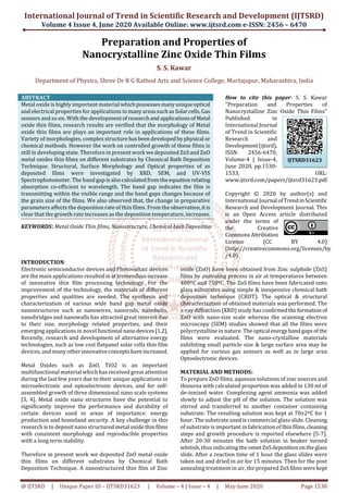 International Journal of Trend in Scientific Research and Development (IJTSRD)
Volume 4 Issue 4, June 2020 Available Online: www.ijtsrd.com e-ISSN: 2456 – 6470
@ IJTSRD | Unique Paper ID – IJTSRD31623 | Volume – 4 | Issue – 4 | May-June 2020 Page 1530
Preparation and Properties of
Nanocrystalline Zinc Oxide Thin Films
S. S. Kawar
Department of Physics, Shree Dr R G Rathod Arts and Science College, Murtajapur, Maharashtra, India
ABSTRACT
Metal oxide is highly important material whichpossesses manyuniqueoptical
and electrical properties for applications in manyareassuchasSolarcells,Gas
sensors and so on. With the developmentof researchand applicationsofMetal
oxide thin films, research results are verified that the morphology of Metal
oxide thin films are plays an important role in applications of these films.
Variety of morphologies, complex structurehasbeendevelopedbyphysical or
chemical methods. However the work on controlled growth of these films is
still in developing state. Therefore in present work we deposited ZnSandZnO
metal oxides thin films on different substrates by Chemical Bath Deposition
Technique. Structural, Surface Morphology and Optical properties of as
deposited films were investigated by XRD, SEM, and UV-VIS
Spectrophotometer. The band gap isalsocalculatedfromtheequation relating
absorption co-efficient to wavelength. The band gap indicates the film is
transmitting within the visible range and the band gaps changes because of
the grain size of the films. We also observed that, the change in preparative
parameters affects the deposition rate of thin films. From the observation,itis
clear that the growth rate increases as the deposition temperature, increases.
KEYWORDS: Metal Oxide Thin films, Nanostructure, Chemical bath Deposition
How to cite this paper: S. S. Kawar
"Preparation and Properties of
Nanocrystalline Zinc Oxide Thin Films"
Published in
International Journal
of Trend in Scientific
Research and
Development(ijtsrd),
ISSN: 2456-6470,
Volume-4 | Issue-4,
June 2020, pp.1530-
1533, URL:
www.ijtsrd.com/papers/ijtsrd31623.pdf
Copyright © 2020 by author(s) and
International Journal ofTrendinScientific
Research and Development Journal. This
is an Open Access article distributed
under the terms of
the Creative
CommonsAttribution
License (CC BY 4.0)
(http://creativecommons.org/licenses/by
/4.0)
INTRODUCTION:
Electronic semiconductor devices and Photovoltaic devices
are the main applications resultedinattremendous increase
of innovative thin film processing technology. For the
improvement of the technology, the materials of different
properties and qualities are needed. The synthesis and
characterization of various wide band gap metal oxide
nanostructures such as nanowires, nanorods, nanobelts,
nanobridges and nanowalls has attracted great interest due
to their size, morphology related properties, and their
emerging applications in novel functional nanodevices[1,2].
Recently, research and development of alternative energy
technologies, such as low cost flatpanel solar cells thin film
devices, and many otherinnovativeconceptshaveincreased.
Metal Oxides such as ZnO, TiO2 is an important
multifunctional material which has received great attention
during the last few years due to their unique applications in
microelectronic and optoelectronic devices, and for self-
assembled growth of three dimensional nano scale systems
[3, 4]. Metal oxide nano structures have the potential to
significantly improve the performance and durability of
certain devices used in areas of importance: energy
production and homeland security. A key challenge in this
research is to deposit nano structured metal oxide thinfilms
with consistent morphology and reproducible properties
with a long term stability.
Therefore in present work we deposited ZnO metal oxide
thin films on different substrates by Chemical Bath
Deposition Technique. A nanostructured thin film of Zinc
oxide (ZnO) have been obtained from Zinc sulphide (ZnS)
films by annealing process in air at temperatures between
400ºC and 750ºC. The ZnS films have been fabricated onto
glass substrates using simple & inexpensive chemical bath
deposition technique (CBDT). The optical & structural
characterization of obtained materials was performed. The
x-ray diffraction (XRD) study has confirmedtheformation of
ZnO with nano-size scale whereas the scanning electron
microscopy (SEM) studies showed that all the films were
polycrystalline in nature. Theoptical energybandgapsof the
films were evaluated. The nano-crystalline materials
exhibiting small particle size & large surface area may be
applied for various gas sensors as well as in large area
Optoelectronic devices.
MATERIAL AND METHODS:
To prepare ZnO films, aqueous solutions of zinc sources and
thiourea with calculated proportion was added in 130 ml of
de-ionized water. Complexing agent ammonia was added
slowly to adjust the pH of the solution. The solution was
stirred and transferred to another container containing
substrate. The resulting solution was kept at 70±2ºC for 1
hour. The substrate used is commercial glass slide. Cleaning
of substrate is important in fabrication of thinfilms,cleaning
steps and growth procedure is reported elsewhere [5-7].
After 20-30 minutes the bath solution in beaker turned
whitish, thus indicating the onsetZnSdepositionontheglass
slide. After a reaction time of 1 hour the glass slides were
taken out and dried in air for 15 minutes. Then for the post
annealing treatment in air, the prepared ZnSfilms werekept
IJTSRD31623
 