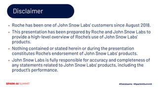 Disclaimer
▪ Roche has been one of John Snow Labs’ customers since August 2018.
▪ This presentation has been prepared by Roche and John Snow Labs to
provide a high-level overview of Roche’s use of John Snow Labs’
products.
▪ Nothing contained or stated herein or during the presentation
constitutes Roche’s endorsement of John Snow Labs’ products.
▪ John Snow Labs is fully responsible for accuracy and completeness of
any statements related to John Snow Labs’ products, including the
product’s performance.
 