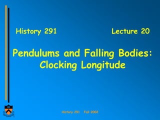 History 291 Fall 2002
History 291 Lecture 20
Pendulums and Falling Bodies:
Clocking Longitude
 