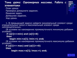 Тема урока: Одномерные массивы. Работа с
элементами
План урока:
Проверка домашнего задания.
Решение задач.
Домашнее задание.
Ход урока.
1. В предыдущей задаче найдите минимальный элемент среди
отрицательных чисел и максимальный элемент среди
неотрицательных.
(В условии на нахождение промежуточного минимума добавим
условие)
if (a[i]<=min) and (a[i]<0)
then
begin min:=a[i]; imin:=i; end;
(В условии на нахождение промежуточного максимума добавим
условие)
if (a[i]>= max) and (a[i]>=0)
then
begin max:=a[i]; imax:=i; end;
 