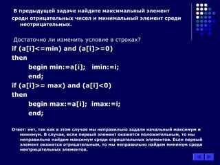 В предыдущей задаче найдите максимальный элемент
среди отрицательных чисел и минимальный элемент среди
неотрицательных.
Достаточно ли изменить условие в строках?
if (a[i]<=min) and (a[i]>=0)
then
begin min:=a[i]; imin:=i;
end;
if (a[i]>= max) and (a[i]<0)
then
begin max:=a[i]; imax:=i;
end;
Ответ: нет, так как в этом случае мы неправильно задали начальный максимум и
минимум. В случае, если первый элемент окажется положительным, то мы
неправильно найдем максимум среди отрицательных элементов. Если первый
элемент окажется отрицательным, то мы неправильно найдем минимум среди
неотрицательных элементов.
 