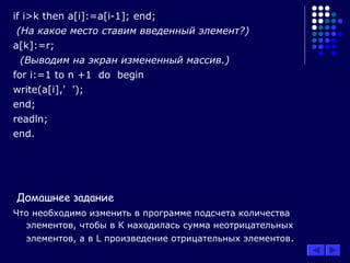 if i>k then a[i]:=a[i-1]; end;
(На какое место ставим введенный элемент?)
a[k]:=r;
(Выводим на экран измененный массив.)
for i:=1 to n +1 do begin
write(a[i],' ');
end;
readln;
end.
Домашнее задание
Что необходимо изменить в программе подсчета количества
элементов, чтобы в К находилась сумма неотрицательных
элементов, а в L произведение отрицательных элементов.
 