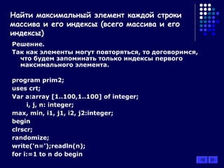 Решение.
Так как элементы могут повторяться, то договоримся,
что будем запоминать только индексы первого
максимального элемента.
program prim2;
uses crt;
Var a:array [1..100,1..100] of integer;
i, j, n: integer;
max, min, i1, j1, i2, j2:integer;
begin
clrscr;
randomize;
write('n=');readln(n);
for i:=1 to n do begin
Найти максимальный элемент каждой строки
массива и его индексы (всего массива и его
индексы)
 
