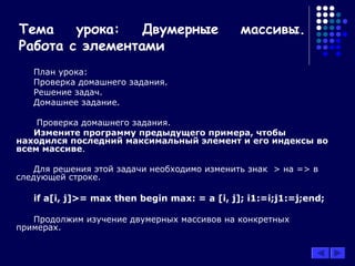 Тема урока: Двумерные массивы.
Работа с элементами
План урока:
Проверка домашнего задания.
Решение задач.
Домашнее задание.
Проверка домашнего задания.
Измените программу предыдущего примера, чтобы
находился последний максимальный элемент и его индексы во
всем массиве.
Для решения этой задачи необходимо изменить знак > на => в
следующей строке.
if a[i, j]>= max then begin max: = a [i, j]; i1:=i;j1:=j;end;
Продолжим изучение двумерных массивов на конкретных
примерах.
 