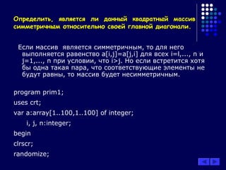 Определить, является ли данный квадратный массивОпределить, является ли данный квадратный массив
симметричным относительно своей главной диагонали.симметричным относительно своей главной диагонали.
Если массив является симметричным, то для него
выполняется равенство a[i,j]=a[j,i] для всех i=l,..., n и
j=1,..., n при условии, что i>j. Но если встретится хотя
бы одна такая пара, что соответствующие элементы не
будут равны, то массив будет несимметричным.
program prim1;
uses crt;
var a:array[1..100,1..100] of integer;
i, j, n:integer;
begin
clrscr;
randomize;
 