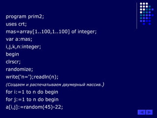 program prim2;
uses crt;
mas=array[1..100,1..100] of integer;
var a:mas;
i,j,k,n:integer;
begin
clrscr;
randomize;
write('n=');readln(n);
(Создаем и распечатываем двумерный массив.)
for i:=1 to n do begin
for j:=1 to n do begin
a[i,j]:=random(45)-22;
 