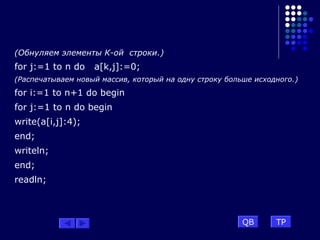 (Обнуляем элементы К-ой строки.)
for j:=1 to n do a[k,j]:=0;
(Распечатываем новый массив, который на одну строку больше исходного.)
for i:=1 to n+1 do begin
for j:=1 to n do begin
write(a[i,j]:4);
end;
writeln;
end;
readln;
QB TP
 