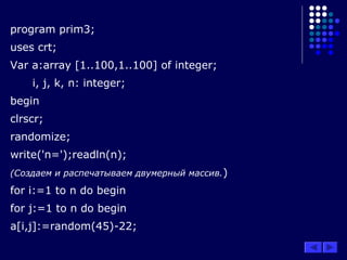 program prim3;
uses crt;
Var a:array [1..100,1..100] of integer;
i, j, k, n: integer;
begin
clrscr;
randomize;
write('n=');readln(n);
(Создаем и распечатываем двумерный массив.)
for i:=1 to n do begin
for j:=1 to n do begin
a[i,j]:=random(45)-22;
 