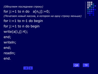 (Обнуляем последнюю строку)
for j:=1 to n do a[n,j]:=0;
(Печатаем новый массив, в котором на одну строку меньше)
for i:=1 to n-1 do begin
for j:=1 to n do begin
write(a[i,j]:4);
end;
writeln;
end;
readln;
end.
QB TP
 