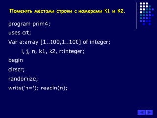 Поменять местами строки с номерами К1 и К2.Поменять местами строки с номерами К1 и К2.
program prim4;
uses crt;
Var a:array [1..100,1..100] of integer;
i, j, n, k1, k2, r:integer;
begin
clrscr;
randomize;
write('n='); readln(n);
 