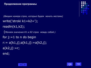 Продолжение программы
(Вводим номера строк, которые будем менять местами)
write('stroki k1=k2=');
readln(k1,k2);
(Меняем значения К1 и К2 строк между собой.)
for j:=1 to n do begin
r:= a[k1,j];a[k1,j]:=a[k2,j];
a[k2,j]:=r;
end;
QB TP
 