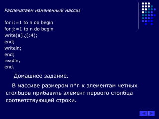 Распечатаем измененный массив
for i:=1 to n do begin
for j:=1 to n do begin
write(a[i,j]:4);
end;
writeln;
end;
readln;
end.
Домашнее задание.
В массиве размером n*n к элементам четных
столбцов прибавить элемент первого столбца
соответствующей строки.
 