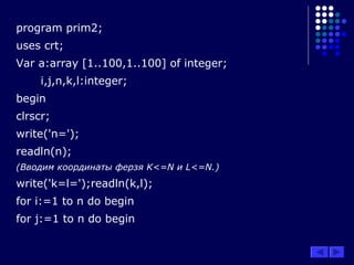 program prim2;
uses crt;
Var a:array [1..100,1..100] of integer;
i,j,n,k,l:integer;
begin
clrscr;
write('n=');
readln(n);
(Вводим координаты ферзя K<=N и L<=N.)
write('k=l=');readln(k,l);
for i:=1 to n do begin
for j:=1 to n do begin
 