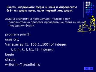 Задача аналогична предыдущей, только в ней
дополнительно придется проверять, не стоит ли конь
под ударом ферзя.
program prim3;
uses crt;
Var a:array [1..100,1..100] of integer;
i, j, n, k, l, k1, l1: integer;
begin
clrscr;
write('n=');readln(n);
Ввести координаты ферзя и коня и определить:
бьёт ли ферзь коня, если первый ход ферзя.
 