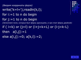 (Вводим координаты ферзя)
write('k=l=');readln(k,l);
for i:=1 to n do begin
for j:=1 to n do begin
(Заполняем поля, которые бьет ферзь единицами, а где стоит ферзь двойкой)
if ( i=k) or (j=l) or (i+j=k+L) or (i-j=k-L)
then a[i,j]:=1
else a[i,j]:=0; a[k,l]:=2;
 