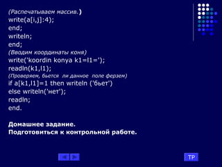 (Распечатываем массив.)
write(a[i,j]:4);
end;
writeln;
end;
(Вводим координаты коня)
write('koordin konya k1=l1=');
readln(k1,l1);
(Проверяем, бьется ли данное поле ферзем)
if a[k1,l1]=1 then writeln ('бьет')
else writeln('нет');
readln;
end.
Домашнее задание.
Подготовиться к контрольной работе.
TP
 