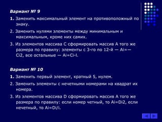 Вариант № 9
1. Заменить максимальный элемент на противоположный по
знаку.
2. Заменить нулями элементы между минимальным и
максимальным, кроме них самих.
3. Из элементов массива С сформировать массив А того же
размера по правилу: элементы с 3-го по 12-й — Ai=—
Ci2, все остальные — Ai=Ci-l.
Вариант № 10
1. Заменить первый элемент, кратный 5, нулем.
2. Заменить элементы с нечетными номерами на квадрат их
номера.
3. Из элементов массива D сформировать массив А того же
размера по правилу: если номер четный, то Ai=Di2, если
нечетный, то Ai=Di/i.
 