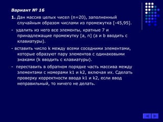 Вариант № 16
1. Дан массив целых чисел (n=20), заполненный
случайным образом числами из промежутка [-45,95].
- удалить из него все элементы, кратные 7 и
принадлежащие промежутку [а, n] (а и b вводить с
клавиатуры).
- вставить число k между всеми соседними элементами,
которые образуют пару элементов с одинаковыми
знаками (k вводить с клавиатуры).
- переставить в обратном порядке часть массива между
элементами с номерами k1 и k2, включая их. Сделать
проверку корректности ввода k1 и k2, если ввод
неправильный, то ничего не делать.
 