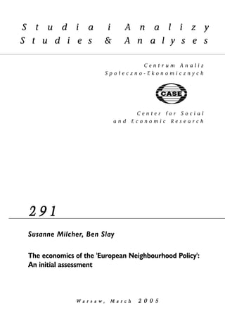 2 9 1 
Susanne Milcher, Ben Slay 
The economics of the 'European Neighbourhood Policy': 
An initial assessment 
W a r s a w , MM a r c h 2 0 0 5 
 