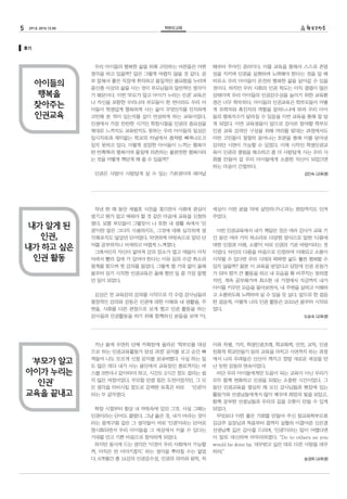 5 291호 2015.12.05 학부모교육
지난 봄에 우연히 단체 카톡방에 올라온 ‘학부모를 대상
으로 하는 인권교육활동가 양성 과정’ 공지를 보고 순간 빠
져들어 나도 모르게 신청 문자를 보내버렸다. 사실 하는 일
도 많은 데다 내가 사는 용인에서 교육장인 종로까지는 버
스를 3번이나 갈아타야 하고, 시간도 2시간 정도 걸리는 쉽
지 않은 여정이었다. 무모할 만큼 힘든 도전이었지만, 그 모
든 생각을 마비시킬 정도로 강력한 유혹은 바로 ‘인권’이
라는 두 글자였다.
학창 시절부터 항상 내 머릿속에 있던 그것. 사실 그때는
인권이라는 단어도 몰랐다. 그냥 옳은 것, 내가 바라는 것이
라는 뭉게구름 같은 그 생각들이 바로 ‘인권’이라는 단어로
명시화되면서 우리 아이들을 그 세상에서 키울 수 있다는
기대를 안고 기쁜 마음으로 참석하게 되었다.
하지만 동시에 드는 생각은 ‘이것이 우리 사회에서 가능할
까, 아직은 먼 이야기겠지.’ 하는 생각을 뿌리칠 수는 없었
다. 6개월간 총 14강의 인권감수성, 인권의 의미와 원칙, 차
이와 차별, 가치, 학생인권조례, 학교폭력, 안전, 교칙, 인권
친화적 학교만들기 등의 교육을 마치고 시연까지 하는 과정
에서 나의 우려들은 산산이 깨지고 정말 새로운 세상을 만
난 듯한 감동의 연속이었다.
비단 우리 아이들에게만 도움이 되는 교육이 아닌 우리가
모두 함께 변화하고 인권을 되찾는 소중한 시간이었다. 그
동안 인권교육을 열심히 해 오신 강사님들과 현장에 있는
활동가와 선생님들에게서 많이 배우며 희망의 빛을 보았고,
함께 공부한 선생님들과 우리의 길을 오롯이 만들 수 있게
되었다.
무엇보다 이런 좋은 기회를 만들어 주신 참교육학부모회
김금주 실장님과 처음부터 끝까지 살뜰히 이끌어준 신은경
선생님께 깊은 감사를 드리며, ‘인권’이라는 말이 어렵다면
이 말로 대신하며 마무리하겠다. “Do to others as you
would be done by. 대우받고 싶은 대로 다른 사람을 대우
하라.”
송경희 (교육생)
우리 아이들의 행복한 삶을 위해 고민하는 어른들은 어떤
생각을 하고 있을까? 답은 그렇게 어렵지 않을 것 같다. 공
부 잘해서 좋은 직장에 취직하고 물질적인 풍요함을 누리며
중산층 이상의 삶을 사는 것이 부모님들의 일반적인 생각이
기 때문이다. 이번 ‘부모가 알고 아이가 누리는 인권’ 교육은
나 자신을 포함한 우리나라 부모들이 한 번이라도 우리 아
이들이 학생답게 행복하게 사는 삶이 무엇인지를 진지하게
고민해 본 적이 있는지를 깊이 반성하게 하는 교육이었다.
인생에서 가장 찬란한 시기인 학창시절을 인권의 중요성을
제대로 느끼지도 교육받지도 못하는 우리 아이들의 일상은
입시지옥과 재미없는 학교의 터널에서 좀처럼 빠져나오고
있지 못하고 있다. 이렇게 성장한 아이들이 느끼는 행복이
란 반쪽짜리 행복이며 물질에 의존하는 불완전한 행복이라
는 것을 어떻게 깨닫게 해 줄 수 있을까?
인권은 사람이 사람답게 살 수 있는 기본권이며 태어날
때부터 주어진 권리이다. 이를 교육을 통해서 스스로 존엄
성을 지키며 인권을 실현하려 노력해야 한다는 것을 알 때
비로소 우리 아이들이 온전히 행복한 삶을 살아갈 수 있을
것이다. 하지만 우리 사회의 인권 척도는 아직 결핍이 많은
상태이며 우리 아이들의 인권감수성을 높이기 위한 교육환
경은 너무 척박하다. 아이들의 인권교육은 학부모들이 어떻
게 조력자와 촉진자의 역할을 잘하느냐에 따라 우리 아이
들의 행복지수가 달라질 수 있음을 이번 교육을 통해 잘 알
게 되었다. 이번 교육생들이 앞으로 강사로 참여할 학부모
인권 교육 강의안 구성을 위해 머리를 맞대는 과정에서도
이런 고민들이 절절히 묻어나는 토론을 통해 이를 담아낸
강의안 시연이 가능할 수 있었다. 이제 시작인 학생인권교
육이 인권의 결핍을 해소하고 좀 더 사람답게 사는 우리 사
회를 만들어 갈 우리 아이들에게 소중한 자산이 되었으면
하는 마음이 간절하다.
김인숙 (교육생)
작년 한 해 동안 세월호 사건을 겪으면서 사회에 관심이
생기고 뭔가 알고 배워야 할 것 같은 마음에 교육을 신청하
였다. 보통 부모들이 그렇듯이 나 또한 내 생활 속에서 ‘인
권’이란 말은 그다지 사용하지도, 그것에 대해 심각하게 생
각해보지도 않았던 단어였다. 막연하게 머릿속으로 알던 단
어를 공부하자니 어색하고 어렵게 느껴졌다.
그래서인지 자신이 없어져 강의 장소가 멀고 애들이 아직
어려서 빨리 집에 가 있어야 한다는 이유 등의 수강 취소의
핑계를 찾으며 첫 강의를 들었다. 그렇게 별 기대 없이 올해
봄부터 듣기 시작한 인권교육은 올해 했던 일 중 가장 잘했
던 일이 되었다.
김상곤 전 교육감의 강의를 시작으로 각 수업 강사님들의
열정적인 강의와 감동은 인권에 대한 이해와 내 생활을, 주
변을, 사회를 다른 관점으로 보게 했고 인권 활동을 하는
강사들과 인권활동을 하기 위해 함께하신 분들을 보며 ‘아,
세상이 이런 분들 덕에 살만하구나.’라는 희망까지도 안겨
주었다.
이번 인권교육에서 내가 깨달은 것은 여러 강사가 교육 기
간 동안 여러 가지 목소리로 다양한 방식으로 말한 ‘다름에
대한 인정과 이해, 소통’이 바로 인권의 기본 바탕이라는 것
이었다. 타인의 다름을 마음으로 인정하여 이해되고 소통이
시작될 수 있다면 우리 시대의 팍팍한 삶도 훨씬 행복할 수
있지 않을까? 물론 이 교육을 받았다고 당장에 인권 운동가
가 되어 뭔가 큰 활동을 하고 내 모습을 확 바꾸지는 못하겠
지만, 계속 공부해가며 최소한 내 가정에서 지금까지 내가
아이를 키우던 모습을 돌아보면서, 내 주변을 살피고 이해하
고 소통하도록 노력하며 살 수 있을 듯 싶다. 앞으로 한 걸음
한 걸음씩, 이렇게 나의 인권 활동은 2015년 봄부터 시작되
었다.
도승숙 (교육생)
아이들의
행복을
찾아주는
인권교육
내가 알게 된
인권,
내가 하고 싶은
인권 활동
‘부모가 알고
아이가 누리는
인권’
교육을 끝내고
후기
 