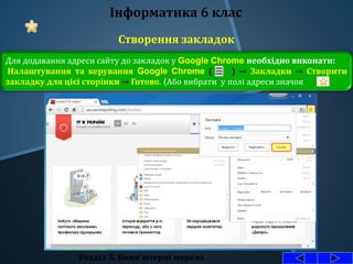 Створення закладок
Розділ 5. Комп'ютерні мережі
Інформатика 6 клас
Для додавання адреси сайту до закладок у Google Chrome необхідно виконати:
Налаштування та керування Google Chrome ( ) → Закладки → Створити
закладку для цієї сторінки → Готово. (Або вибрати у полі адреси значок ).
 
