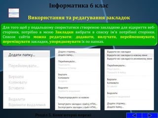 Використання та редагування закладок
Розділ 5. Комп'ютерні мережі
Інформатика 6 клас
Для того щоб у подальшому скористатися створеною закладкою для відкриття веб-
сторінки, потрібно в меню Закладки вибрати в списку ім'я потрібної сторінки.
Список сайтів можна редагувати: додавати, вилучати, перейменовувати,
переміщувати закладки, упорядковувати їх по папках.
 