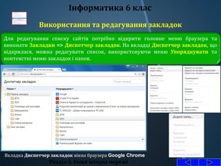 Використання та редагування закладок
Розділ 5. Комп'ютерні мережі
Інформатика 6 клас
Для редагування списку сайтів потрібно відкрити головне меню браузера та
виконати Закладки => Диспетчер закладок. На вкладці Диспетчер закладок, що
відкрилася, можна редагувати список, використовуючи меню Упорядкувати та
контекстні меню закладок і папок.
Вкладка Диспетчер закладок вікна браузера Google Chrome
 