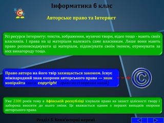 Розділ 5. Комп'ютерні мережі
Інформатика 6 клас
Авторське право та Інтернет
Усі ресурси Інтернету: тексти, зображення, музичні твори, відео тощо - мають своїх
власників. І права на ці матеріали належать саме власникам. Лише вони мають
право розповсюджувати ці матеріали, підписувати своїм іменем, отримувати за
них винагороду тощо.
Право автора на його твір захищається законом. Існує
міжнародний знак охорони авторського права — знак
копірайта (англ. copyright - право на створення копій)
Уже 2300 років тому в Афінській республіці існували право на захист цілісності твору і
заборона вносити до нього зміни. Це вважається одним з перших випадків охорони
авторського права.
 