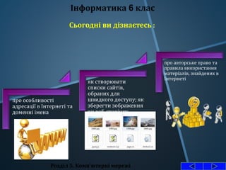 про особливості
адресації в Інтернеті та
доменні імена
як створювати
списки сайтів,
обраних для
швидкого доступу; як
зберегти зображення
чи веб-сторінку
про авторське право та
правила використання
матеріалів, знайдених в
Інтернеті
Розділ 5. Комп'ютерні мережі
Інформатика 6 клас
Сьогодні ви дізнаєтесь :
 