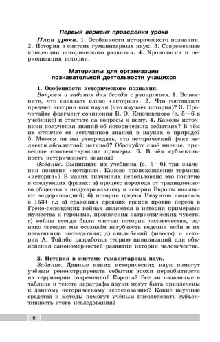 8
Первый вариант проведения урока
План урока. 1. Особенности исторического познания.
2. История в системе гуманитарных наук. 3. Современные
концепции исторического развития. 4. Хронология и пе-
риодизация истории.
Материалы для организации
познавательной деятельности учащихся
1. Особенности исторического познания.
Вопросы и задания для беседы с учащимися. 1. Вспом-
ните, что означает слово «история». 2. Что составляет
предмет истории как науки (что изучает история)? 3. Про-
читайте фрагмент сочинения В. О. Ключевского (с. 5—6 в
учебнике) и ответьте на вопросы к нему. 4. Каковы источ-
ники получения знаний об исторических событиях? В чём
их отличие от источников знаний в науках о природе?
5. Можем ли мы утверждать, что исторический факт яв-
ляется абсолютной истиной? Обоснуйте своё мнение, при-
ведите соответствующие примеры. 6. В чём субъектив-
ность исторического знания?
Задание. Выпишите из учебника (с. 5—6) три значе-
ния понятия «история». Каково происхождение термина
«история»? В каких значениях использовано это понятие
в следующих фразах: а) процесс перехода от традиционно-
го общества к индустриальному в истории Европы называ-
ют модернизацией; б) история ордена Иезуитов началась
в 1534 г.; в) сражения древних греков против персов в
Греко-персидских войнах являются в истории примерами
мужества и героизма, проявления патриотических чувств;
г) войны всегда были частью истории человечества, од-
нако сегодня мы осознаём пагубность ведения войн и их
негативные последствия; д) английский философ и исто-
рик А. Тойнби разработал теорию цивилизаций для объ-
яснения закономерностей развития истории человечества.
2. История в системе гуманитарных наук.
Задание. Данные каких исторических наук помогут
учёным реконструировать события эпохи первобытности
на территории современной Европы? Все ли названные в
таблице и тексте параграфа науки могут быть привлечены
к данному историческому исследованию? Какие научные
средства и методы помогут учёным преодолевать субъек-
тивность этого исследования?
 