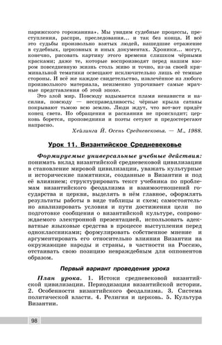 98
парижского горожанина». Мы увидим судебные процессы, пре-
ступления, распри, преследования... и так без конца. И всё
это судьбы произвольно взятых людей, нашедшие отражение
в судебных, церковных и иных документах. Xроники... могут,
конечно, рисовать картину этого времени слишком чёрными
красками; даже те, которые воспроизводят перед нашим взо-
ром повседневную жизнь столь живо и точно, из-за своей кри-
минальной тематики освещают исключительно лишь её темные
стороны. И всё же каждое свидетельство, извлечённое из любого
произвольного материала, неизменно упрочивает самые мрач-
ные представления об этой эпохе.
Это злой мир. Повсюду вздымается пламя ненависти и на-
силия, повсюду — несправедливость; чёрные крыла сатаны
покрывают тьмою всю землю. Люди ждут, что вот-вот придёт
конец света. Но обращения и раскаяния не происходит; цер-
ковь борется, проповедники и поэты сетуют и предостерегают
напрасно.
Хейзинга Й. Осень Средневековья. — М., 1988.
Урок 11. Византийское Средневековье
Формируемые универсальные учебные действия:
понимать вклад византийской средневековой цивилизации
в становление мировой цивилизации, уважать культурные
и исторические памятники, созданные в Византии и под
её влиянием; структурировать текст учебника по пробле-
мам византийского феодализма и взаимоотношений го-
сударства и церкви, выделять в нём главное, оформлять
результаты работы в виде таблицы и схем; самостоятель-
но анализировать условия и пути достижения цели по
подготовке сообщения о византийской культуре, сопрово-
ждаемого электронной презентацией, использовать адек-
ватные языковые средства в процессе выступления перед
одноклассниками; формулировать собственное мнение и
аргументировать его относительно влияния Византии на
окружающие народы и страны, в частности на Россию,
отстаивать свою позицию невраждебным для оппонентов
образом.
Первый вариант проведения урока
План урока. 1. Истоки средневековой византий-
ской цивилизации. Периодизация византийской истории.
2. Особенности византийского феодализма. 3. Система
политической власти. 4. Религия и церковь. 5. Культура
Византии.
 