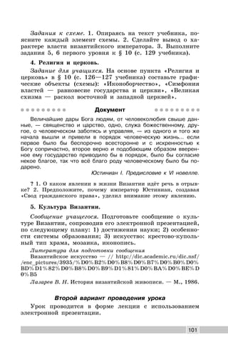 101
Задания к схеме. 1. Опираясь на текст учебника, по-
ясните каждый элемент схемы. 2. Сделайте вывод о ха-
рактере власти византийского императора. 3. Выполните
задания 5, 6 первого уровня к § 10 (с. 129 учебника).
4. Религия и церковь.
Задание для учащихся. На основе пункта «Религия и
церковь» в § 10 (с. 126—127 учебника) составьте графи-
ческие объекты (схемы): «Иконоборчество», «Симфония
властей — равновесие государства и церкви», «Великая
схизма — раскол восточной и западной церквей».
Документ
Величайшие дары Бога людям, от человеколюбия свыше дан-
ные, — священство и царство, одно, служа божественному, дру-
гое, о человеческом заботясь и управляя, — из одного и того же
начала вышли и привели в порядок человеческую жизнь... если
первое было бы беспорочно всесторонне и с искренностью к
Богу сопричастно, второе верно и подобающим образом вверен-
ное ему государство приводило бы в порядок, было бы согласие
некое благое, так что всё благо роду человеческому было бы по-
дарено.
Юстиниан I. Предисловие к VI новелле.
? 1. О каком явлении в жизни Византии идёт речь в отрыв-
ке? 2. Предположите, почему император Юстиниан, создавая
«Свод гражданского права», уделил внимание этому явлению.
5. Культура Византии.
Сообщение учащегося. Подготовьте сообщение о куль-
туре Византии, сопроводив его электронной презентацией,
по следующему плану: 1) достижения науки; 2) особенно-
сти системы образования; 3) искусство: крестово-куполь-
ный тип храма, мозаика, иконопись.
Литература для подготовки сообщения
Византийское искусство — // http://dic.academic.ru/dic.nsf/
/enc_pictures/3935/%D0%B2%D0%B8%D0%B7%D0%B0%D0%
BD%D1%82%D0%B8%D0%B9%D1%81%D0%BA%D0%BE%D
0%B5
Лазарев В. Н. История византийской живописи. — М., 1986.
Второй вариант проведения урока
Урок проводится в форме лекции с использованием
электронной презентации.
 