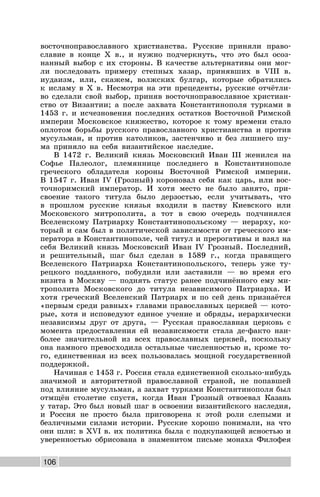 106
восточноправославного христианства. Русские приняли право-
славие в конце X в., и нужно подчеркнуть, что это был осоз-
нанный выбор с их стороны. В качестве альтернативы они мог-
ли последовать примеру степных хазар, принявших в VIII в.
иудаизм, или, скажем, волжских булгар, которые обратились
к исламу в X в. Несмотря на эти прецеденты, русские отчётли-
во сделали свой выбор, приняв восточноправославное христиан-
ство от Византии; а после захвата Константинополя турками в
1453 г. и исчезновения последних остатков Восточной Римской
империи Московское княжество, которое к тому времени стало
оплотом борьбы русского православного христианства и против
мусульман, и против католиков, застенчиво и без лишнего шу-
ма приняло на себя византийское наследие.
В 1472 г. Великий князь Московский Иван III женился на
Софье Палеолог, племяннице последнего в Константинополе
греческого обладателя короны Восточной Римской империи.
В 1547 г. Иван IV (Грозный) короновал себя как царь, или вос-
точноримский император. И хотя место не было занято, при-
своение такого титула было дерзостью, если учитывать, что
в прошлом русские князья входили в паству Киевского или
Московского митрополита, а тот в свою очередь подчинялся
Вселенскому Патриарху Константинопольскому — иерарху, ко-
торый и сам был в политической зависимости от греческого им-
ператора в Константинополе, чей титул и прерогативы и взял на
себя Великий князь Московский Иван IV Грозный. Последний,
и решительный, шаг был сделан в 1589 г., когда правящего
Вселенского Патриарха Константинопольского, теперь уже ту-
рецкого подданного, побудили или заставили — во время его
визита в Москву — поднять статус ранее подчинённого ему ми-
трополита Московского до титула независимого Патриарха. И
хотя греческий Вселенский Патриарх и по сей день признаётся
«первым среди равных» главами православных церквей — кото-
рые, хотя и исповедуют единое учение и обряды, иерархически
независимы друг от друга, — Русская православная церковь с
момента предоставления ей независимости стала де-факто наи-
более значительной из всех православных церквей, поскольку
она намного превосходила остальные численностью и, кроме то-
го, единственная из всех пользовалась мощной государственной
поддержкой.
Начиная с 1453 г. Россия стала единственной сколько-нибудь
значимой и авторитетной православной страной, не попавшей
под влияние мусульман, а захват турками Константинополя был
отмщён столетие спустя, когда Иван Грозный отвоевал Казань
у татар. Это был новый шаг в освоении византийского наследия,
и Россия не просто была приговорена к этой роли слепыми и
безличными силами истории. Русские хорошо понимали, на что
они шли: в XVI в. их политика была с подкупающей ясностью и
уверенностью обрисована в знаменитом письме монаха Филофея
 