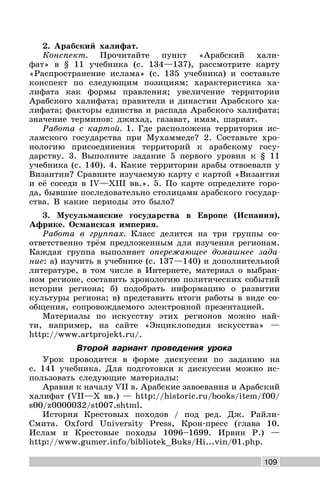 109
2. Арабский халифат.
Конспект. Прочитайте пункт «Арабский хали-
фат» в § 11 учебника (с. 134—137), рассмотрите карту
«Распространение ислама» (с. 135 учебника) и составьте
конспект по следующим позициям: характеристика ха-
лифата как формы правления; увеличение территории
Арабского халифата; правители и династии Арабского ха-
лифата; факторы единства и распада Арабского халифата;
значение терминов: джихад, газават, имам, шариат.
Работа с картой. 1. Где расположена территория ис-
ламского государства при Мухаммеде? 2. Составьте хро-
нологию присоединения территорий к арабскому госу-
дарству. 3. Выполните задание 5 первого уровня к § 11
учебника (с. 140). 4. Какие территории арабы отвоевали у
Византии? Сравните изучаемую карту с картой «Византия
и её соседи в IV—XIII вв.». 5. По карте определите горо-
да, бывшие последовательно столицами арабского государ-
ства. В какие периоды это было?
3. Мусульманские государства в Европе (Испания),
Африке. Османская империя.
Работа в группах. Класс делится на три группы со-
ответственно трём предложенным для изучения регионам.
Каждая группа выполняет опережающее домашнее зада-
ние: а) изучить в учебнике (с. 137—140) и дополнительной
литературе, в том числе в Интернете, материал о выбран-
ном регионе, составить хронологию политических событий
истории региона; б) подобрать информацию о развитии
культуры региона; в) представить итоги работы в виде со-
общения, сопровождаемого электронной презентацией.
Материалы по искусству этих регионов можно най-
ти, например, на сайте «Энциклопедия искусства» —
http://www.artprojekt.ru/.
Второй вариант проведения урока
Урок проводится в форме дискуссии по заданию на
с. 141 учебника. Для подготовки к дискуссии можно ис-
пользовать следующие материалы:
Аравия к началу VII в. Арабские завоевания и Арабский
халифат (VII—X вв.) — http://historic.ru/books/item/f00/
s00/z0000032/st007.shtml.
История Крестовых походов / под ред. Дж. Райли-
Смита. Oxford University Press, Крон-пресс (глава 10.
Ислам и Крестовые походы 1096–1699. Ирвин Р.) —
http://www.gumer.info/bibliotek_Buks/Hi...vin/01.php.
 