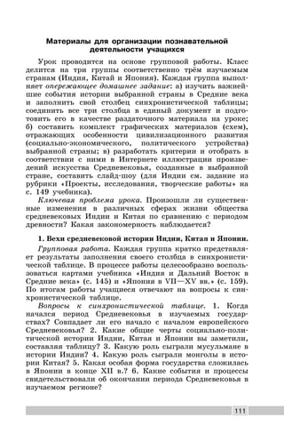 111
Материалы для организации познавательной
деятельности учащихся
Урок проводится на основе групповой работы. Класс
делится на три группы соответственно трём изучаемым
странам (Индия, Китай и Япония). Каждая группа выпол-
няет опережающее домашнее задание: а) изучить важней-
шие события истории выбранной страны в Средние века
и заполнить свой столбец синхронистической таблицы;
соединить все три столбца в единый документ и подго-
товить его в качестве раздаточного материала на уроке;
б) составить комплект графических материалов (схем),
отражающих особенности цивилизационного развития
(социально-экономического, политического устройства)
выбранной страны; в) разработать критерии и отобрать в
соответствии с ними в Интернете иллюстрации произве-
дений искусства Средневековья, созданные в выбранной
стране, составить слайд-шоу (для Индии см. задание из
рубрики «Проекты, исследования, творческие работы» на
с. 149 учебника).
Ключевая проблема урока. Произошли ли существен-
ные изменения в различных сферах жизни общества
средневековых Индии и Китая по сравнению с периодом
древности? Какая закономерность наблюдается?
1. Вехи средневековой истории Индии, Китая и Японии.
Групповая работа. Каждая группа кратко представля-
ет результаты заполнения своего столбца в синхронисти-
ческой таблице. В процессе работы целесообразно восполь-
зоваться картами учебника «Индия и Дальний Восток в
Средние века» (с. 145) и «Япония в VII—XV вв.» (с. 159).
По итогам работы учащиеся отвечают на вопросы к син-
хронистической таблице.
Вопросы к синхронистической таблице. 1. Когда
начался период Средневековья в изучаемых государ-
ствах? Совпадает ли его начало с началом европейского
Средневековья? 2. Какие общие черты социально-поли-
тической истории Индии, Китая и Японии вы заметили,
составляя таблицу? 3. Какую роль сыграли мусульмане в
истории Индии? 4. Какую роль сыграли монголы в исто-
рии Китая? 5. Какая особая форма государства сложилась
в Японии в конце XII в.? 6. Какие события и процессы
свидетельствовали об окончании периода Средневековья в
изучаемом регионе?
 