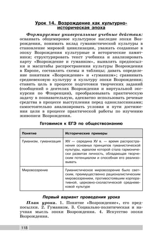 118
Урок 14. Возрождение как культурно-
историческая эпоха
Формируемые универсальные учебные действия:
осваивать общемировое культурное наследие эпохи Воз-
рождения, понимать вклад гуманистической культуры в
становление мировой цивилизации, уважать созданные в
эпоху Возрождения культурные и исторические памят-
ники; структурировать текст учебника и анализировать
карту «Возрождение и гуманизм», выявлять предпосыл-
ки и масштабы распространения культуры Возрождения
в Европе, составлять схемы и таблицы; давать определе-
ние понятиям «Возрождение» и «гуманизм»; сравнивать
средневековую культуру и культуру эпохи Возрождения;
ставить цель в процессе подготовки творческих заданий
(сообщений о деятелях Возрождения и виртуальной экс-
курсии по Флоренции), преобразовывать практическую
задачу в познавательную, адекватно использовать речевые
средства в процессе выступления перед одноклассниками;
самостоятельно анализировать условия и пути достиже-
ния цели в процессе практической работы по изучению
живописи Возрождения.
Готовимся к ЕГЭ по обществознанию
Понятие Исторические примеры
Гуманизм, гуманизация XIV — середина XV в. — время распростра-
нения основных принципов гуманистической
культуры, идеалом которой стала гармониче-
ски развитая личность, обладающая творче-
ским потенциалом и способная его реализо-
вывать
Мировоззрение Гуманистическое мировоззрение было свет-
ским, преимущественно рационалистическим
мировоззрением, противостоявшим корпора-
тивной, церковно-схоластической средневе-
ковой культуре
Первый вариант проведения урока
План урока. 1. Понятие «Возрождение», его пред-
посылки. 2. Гуманизм. 3. Социально-политическая и на-
учная мысль эпохи Возрождения. 4. Искусство эпохи
Возрождения.
 