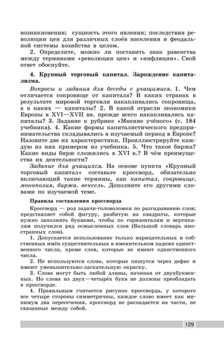 129
возникновения; сущность этого явления; последствия ре-
волюции цен для различных слоёв населения и феодаль-
ной системы хозяйства в целом.
2. Определите, можно ли поставить знак равенства
между терминами «революция цен» и «инфляция». Свой
ответ обоснуйте.
4. Крупный торговый капитал. Зарождение капита-
лизма.
Вопросы и задания для беседы с учащимися. 1. Чем
отличается сокровище от капитала? В каких странах в
результате мировой торговли накапливались сокровища,
а в каких — капиталы? 2. В какой отрасли экономики
Европы в XVI—XVII вв. прежде всего накапливались ка-
питалы? 3. Задание к рубрике «Мнение учёного» (с. 184
учебника). 4. Какие формы капиталистического предпри-
нимательства складывались в изучаемый период в Европе?
Назовите две их характеристики. Проиллюстрируйте каж-
дую из них примером из учебника. 5. Что такое биржа?
Какие виды бирж сложились в XVI в.? В чём преимуще-
ства их деятельности?
Задание для учащихся. На основе пункта «Крупный
торговый капитал» составьте кроссворд, обязательно
включающий такие термины, как капитал, сокровище,
монополия, биржа, вексель. Дополните его другими сло-
вами по изучаемой теме.
Правила составления кроссворда
Кроссворд — род задачи-головоломки по разгадыванию слов;
представляет собой фигуру, разбитую на квадраты, которые
нужно заполнить буквами, чтобы по горизонталям и вертика-
лям получился ряд осмысленных слов (Большой словарь ино-
странных слов).
1. Допускается использование только нарицательных и соб-
ственных имён существительных в именительном падеже единст-
венного числа, кроме слов, которые не имеют единственного
числа.
2. Не используются слова, которые пишутся через дефис и
имеют уменьшительно-ласкательную окраску.
3. Слова могут быть любой длины, начиная от двухбуквен-
ных. Но слова из двух—четырёх букв не должны преобладать
в кроссворде.
4. Правильным считается рисунок кроссворда, у которого
все четыре стороны симметричны, каждое слово имеет как ми-
нимум два пересечения, кроссворд не распадается на части, не
связанные между собой.
 
