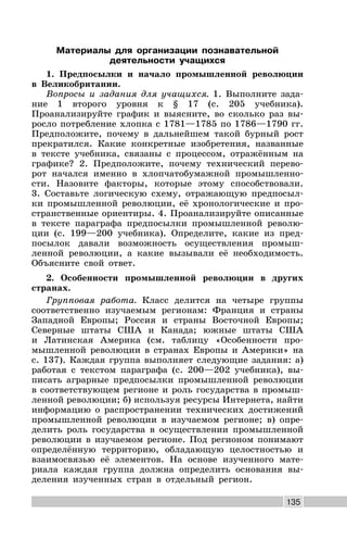 135
Материалы для организации познавательной
деятельности учащихся
1. Предпосылки и начало промышленной революции
в Великобритании.
Вопросы и задания для учащихся. 1. Выполните зада-
ние 1 второго уровня к § 17 (с. 205 учебника).
Проанализируйте график и выясните, во сколько раз вы-
росло потребление хлопка с 1781—1785 по 1786—1790 гг.
Предположите, почему в дальнейшем такой бурный рост
прекратился. Какие конкретные изобретения, названные
в тексте учебника, связаны с процессом, отражённым на
графике? 2. Предположите, почему технический перево-
рот начался именно в хлопчатобумажной промышленно-
сти. Назовите факторы, которые этому способствовали.
3. Составьте логическую схему, отражающую предпосыл-
ки промышленной революции, её хронологические и про-
странственные ориентиры. 4. Проанализируйте описанные
в тексте параграфа предпосылки промышленной револю-
ции (с. 199—200 учебника). Определите, какие из пред-
посылок давали возможность осуществления промыш-
ленной революции, а какие вызывали её необходимость.
Объясните свой ответ.
2. Особенности промышленной революции в других
странах.
Групповая работа. Класс делится на четыре группы
соответственно изучаемым регионам: Франция и страны
Западной Европы; Россия и страны Восточной Европы;
Северные штаты США и Канада; южные штаты США
и Латинская Америка (см. таблицу «Особенности про-
мышленной революции в странах Европы и Америки» на
с. 137). Каждая группа выполняет следующие задания: а)
работая с текстом параграфа (с. 200—202 учебника), вы-
писать аграрные предпосылки промышленной революции
в соответствующем регионе и роль государства в промыш-
ленной революции; б) используя ресурсы Интернета, найти
информацию о распространении технических достижений
промышленной революции в изучаемом регионе; в) опре-
делить роль государства в осуществлении промышленной
революции в изучаемом регионе. Под регионом понимают
определённую территорию, обладающую целостностью и
взаимосвязью её элементов. На основе изученного мате-
риала каждая группа должна определить основания вы-
деления изученных стран в отдельный регион.
 